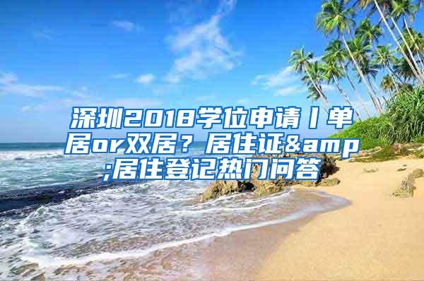 深圳2018学位申请丨单居or双居？居住证&居住登记热门问答