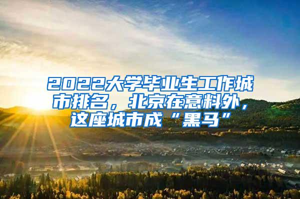 2022大学毕业生工作城市排名，北京在意料外，这座城市成“黑马”