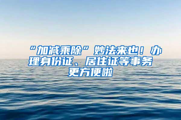 “加减乘除”妙法来也！办理身份证、居住证等事务更方便啦