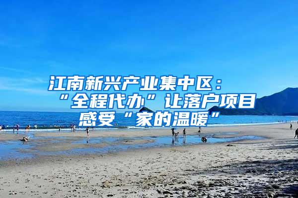 江南新兴产业集中区：“全程代办”让落户项目感受“家的温暖”