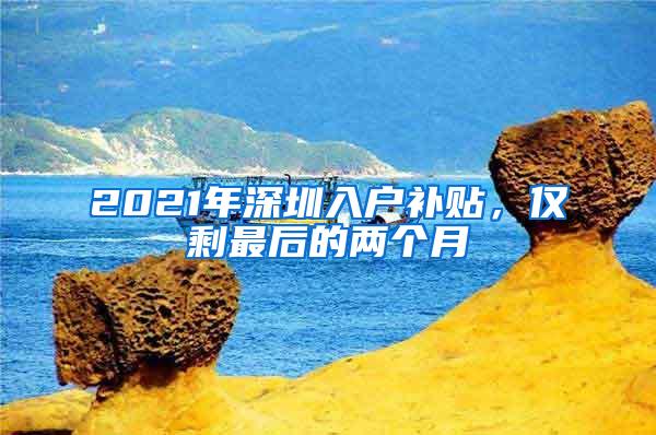 2021年深圳入户补贴，仅剩最后的两个月