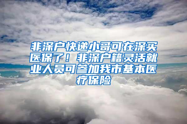 非深户快递小哥可在深买医保了！非深户籍灵活就业人员可参加我市基本医疗保险