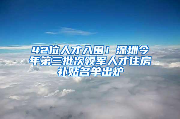 42位人才入围！深圳今年第三批次领军人才住房补贴名单出炉