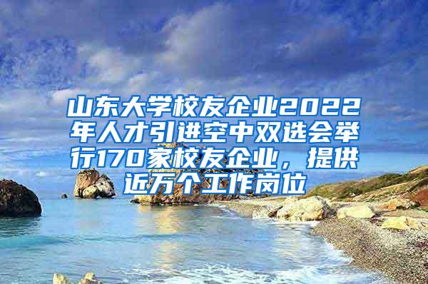 山东大学校友企业2022年人才引进空中双选会举行170家校友企业，提供近万个工作岗位