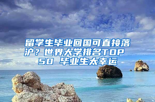 留学生毕业回国可直接落沪？世界大学排名TOP 50 毕业生太幸运