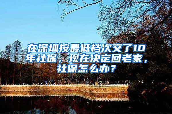 在深圳按最低档次交了10年社保，现在决定回老家，社保怎么办？