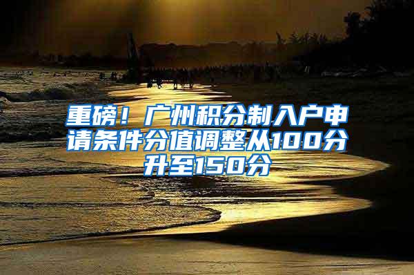 重磅！广州积分制入户申请条件分值调整从100分升至150分