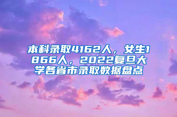 本科录取4162人，女生1866人，2022复旦大学各省市录取数据盘点