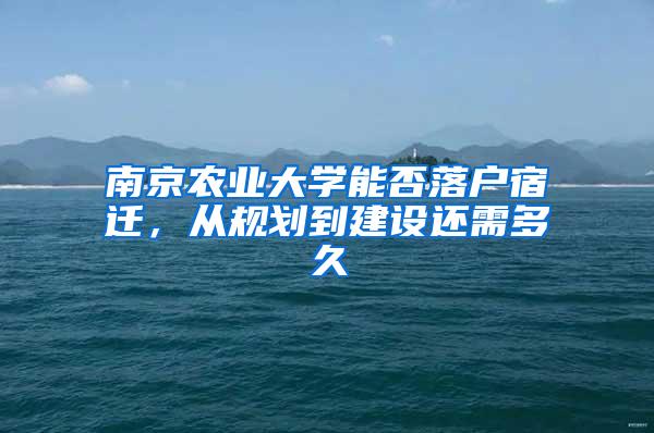 南京农业大学能否落户宿迁，从规划到建设还需多久