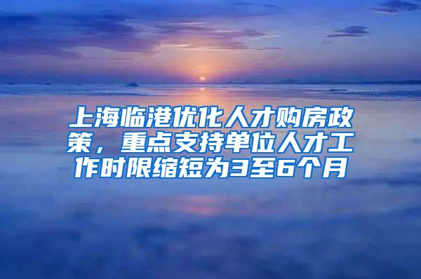 上海临港优化人才购房政策，重点支持单位人才工作时限缩短为3至6个月