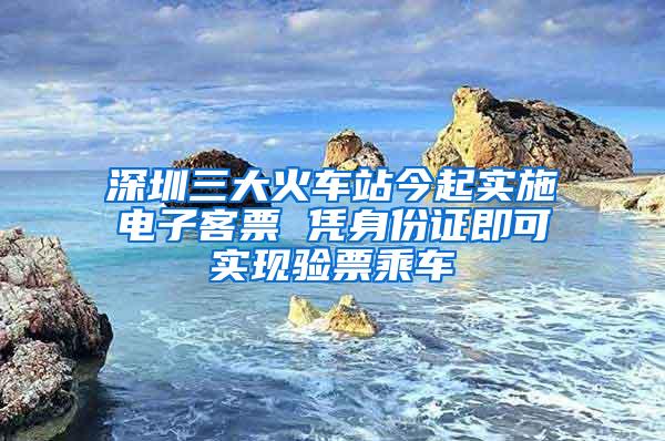 深圳三大火车站今起实施电子客票 凭身份证即可实现验票乘车