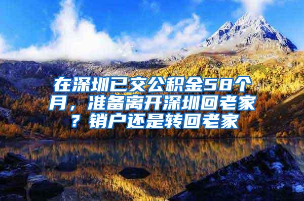 在深圳已交公积金58个月，准备离开深圳回老家？销户还是转回老家