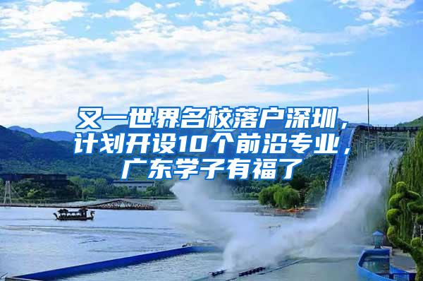 又一世界名校落户深圳，计划开设10个前沿专业，广东学子有福了