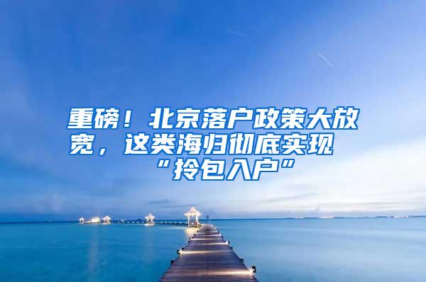 重磅！北京落户政策大放宽，这类海归彻底实现“拎包入户”