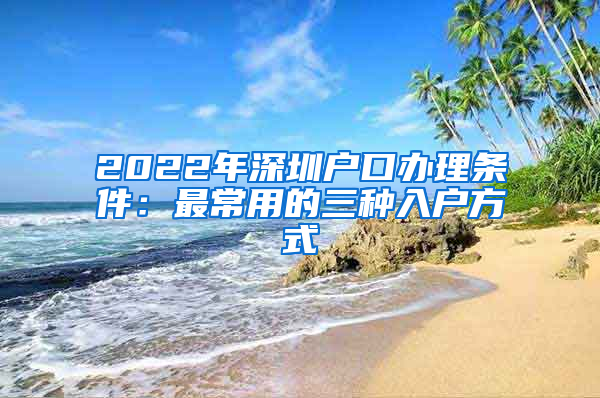 2022年深圳户口办理条件：最常用的三种入户方式