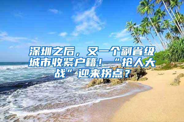 深圳之后，又一个副省级城市收紧户籍！“抢人大战”迎来拐点？