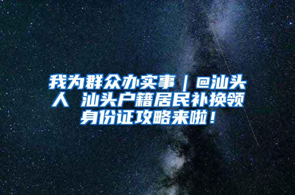 我为群众办实事｜@汕头人 汕头户籍居民补换领身份证攻略来啦！