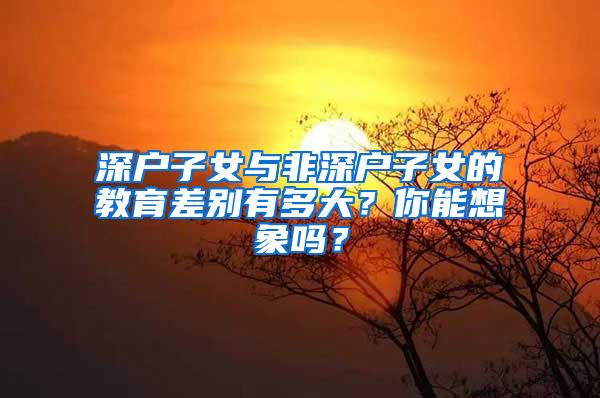 深户子女与非深户子女的教育差别有多大？你能想象吗？