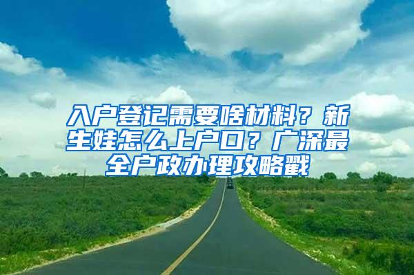 入户登记需要啥材料？新生娃怎么上户口？广深最全户政办理攻略戳