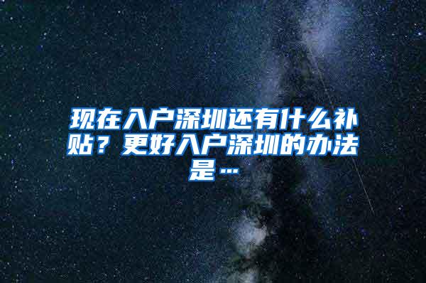 现在入户深圳还有什么补贴？更好入户深圳的办法是…