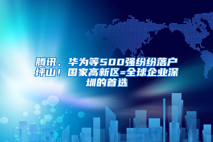 腾讯、华为等500强纷纷落户坪山！国家高新区=全球企业深圳的首选