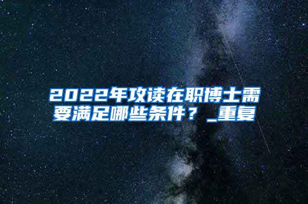 2022年攻读在职博士需要满足哪些条件？_重复