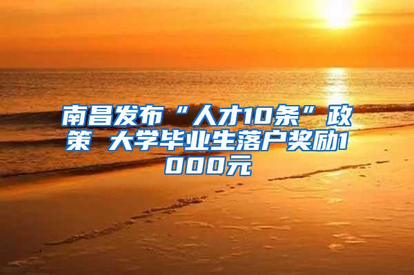 南昌发布“人才10条”政策 大学毕业生落户奖励1000元