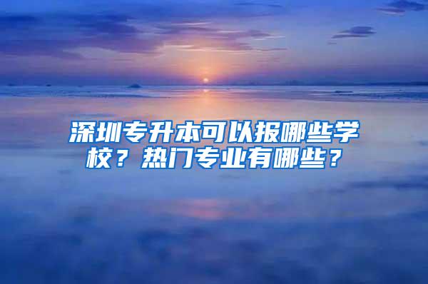 深圳专升本可以报哪些学校？热门专业有哪些？