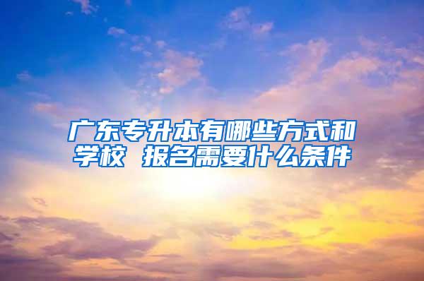 广东专升本有哪些方式和学校 报名需要什么条件