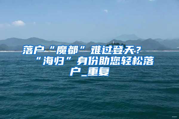 落户“魔都”难过登天？“海归”身份助您轻松落户_重复