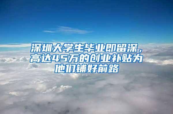 深圳大学生毕业即留深，高达45万的创业补贴为他们铺好前路