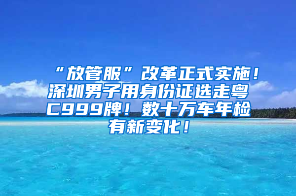 “放管服”改革正式实施！深圳男子用身份证选走粤C999牌！数十万车年检有新变化！