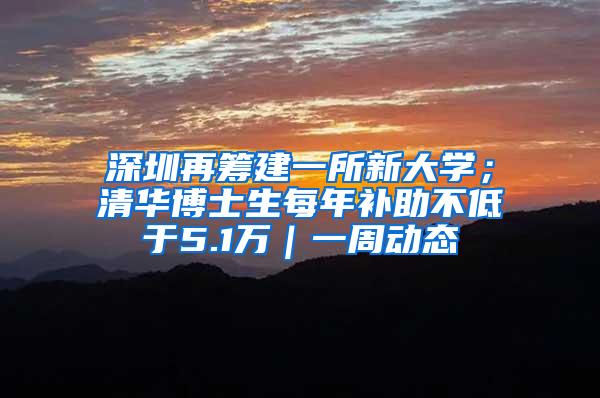 深圳再筹建一所新大学；清华博士生每年补助不低于5.1万｜一周动态