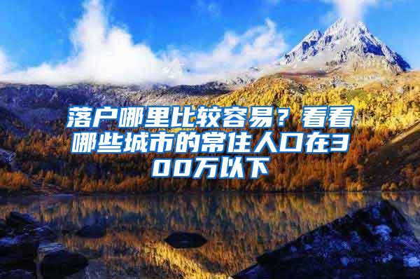 落户哪里比较容易？看看哪些城市的常住人口在300万以下