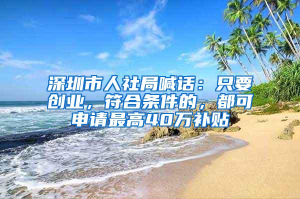 深圳市人社局喊话：只要创业，符合条件的，都可申请最高40万补贴