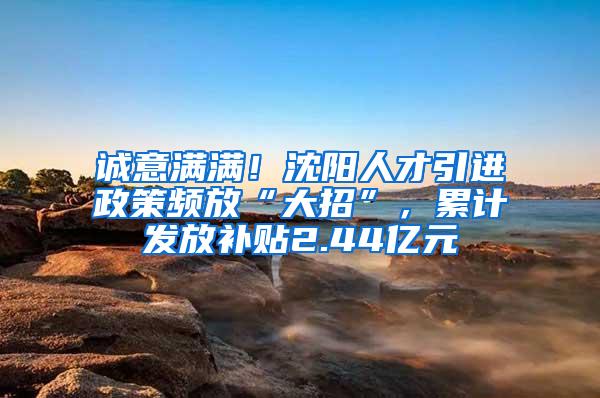 诚意满满！沈阳人才引进政策频放“大招”，累计发放补贴2.44亿元