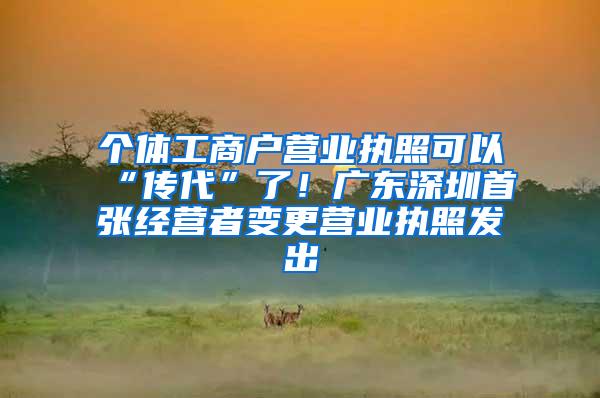 个体工商户营业执照可以“传代”了！广东深圳首张经营者变更营业执照发出