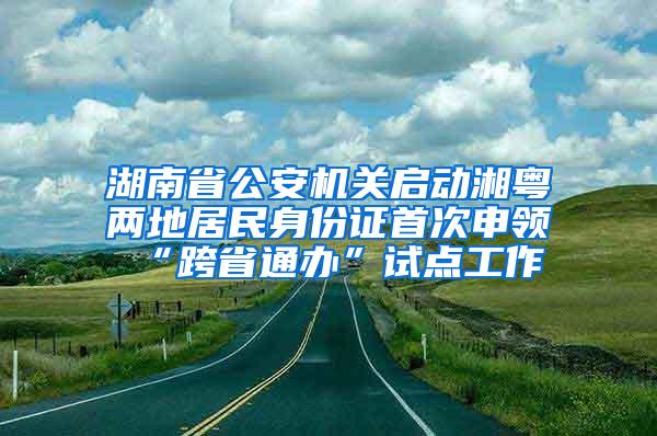 湖南省公安机关启动湘粤两地居民身份证首次申领“跨省通办”试点工作