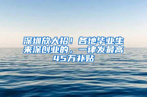 深圳放大招！各地毕业生来深创业的，一律发最高45万补贴