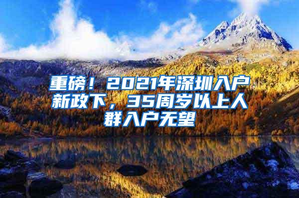 重磅！2021年深圳入户新政下，35周岁以上人群入户无望