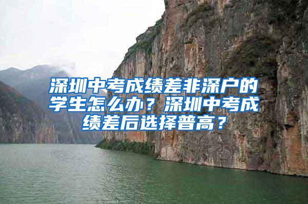 深圳中考成绩差非深户的学生怎么办？深圳中考成绩差后选择普高？