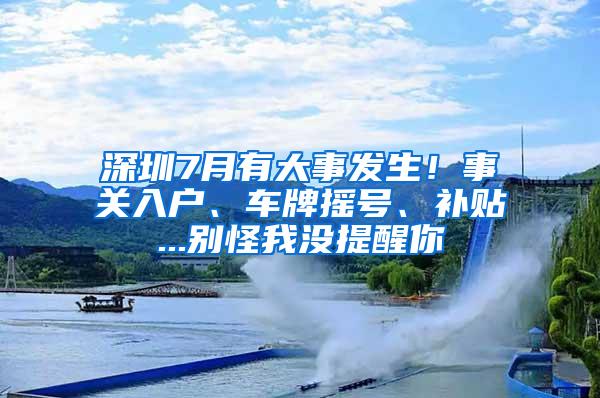 深圳7月有大事发生！事关入户、车牌摇号、补贴...别怪我没提醒你