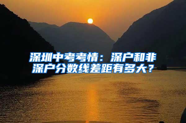 深圳中考考情：深户和非深户分数线差距有多大？