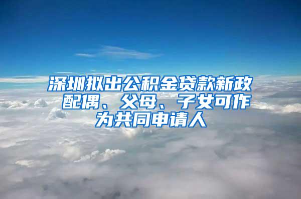 深圳拟出公积金贷款新政 配偶、父母、子女可作为共同申请人