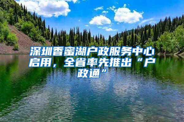 深圳香蜜湖户政服务中心启用，全省率先推出“户政通”