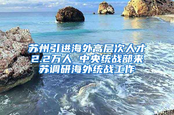 苏州引进海外高层次人才2.2万人 中央统战部来苏调研海外统战工作