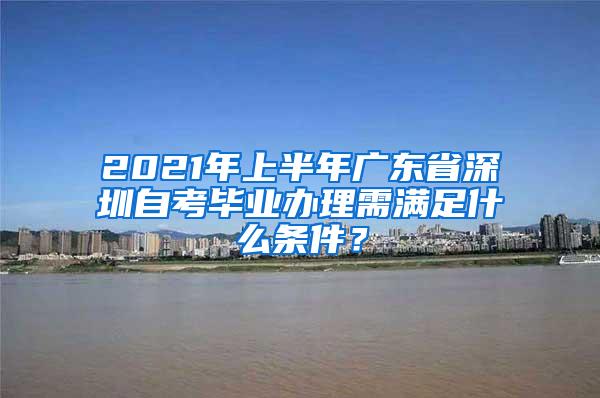 2021年上半年广东省深圳自考毕业办理需满足什么条件？