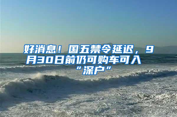 好消息！国五禁令延迟，9月30日前仍可购车可入“深户”