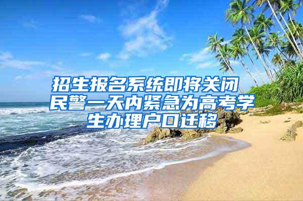 招生报名系统即将关闭 民警一天内紧急为高考学生办理户口迁移