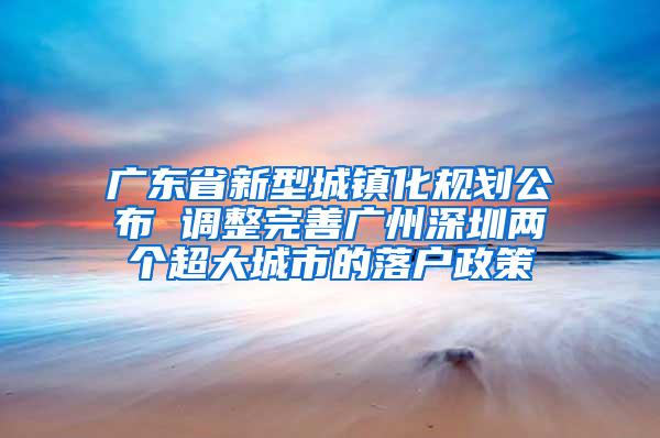 广东省新型城镇化规划公布 调整完善广州深圳两个超大城市的落户政策